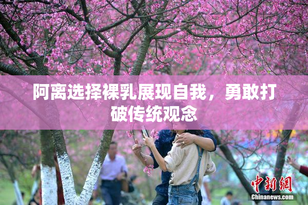 阿离选择裸乳展现自我，勇敢打破传统观念