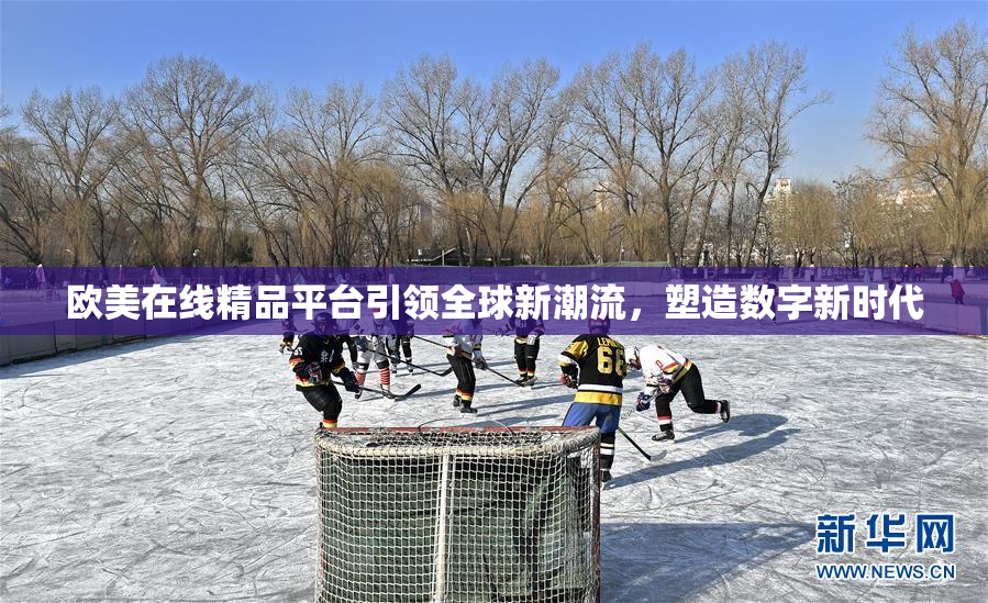 欧美在线精品平台引领全球新潮流，塑造数字新时代