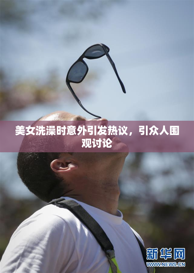 美女洗澡时意外引发热议，引众人围观讨论