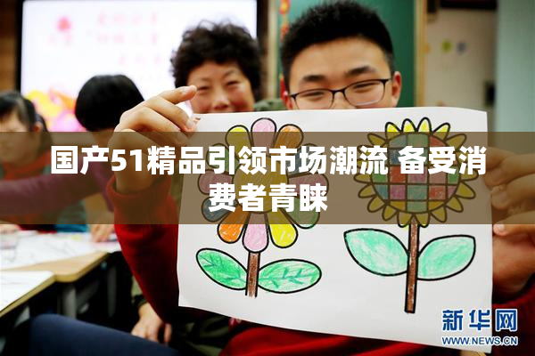 国产51精品引领市场潮流 备受消费者青睐