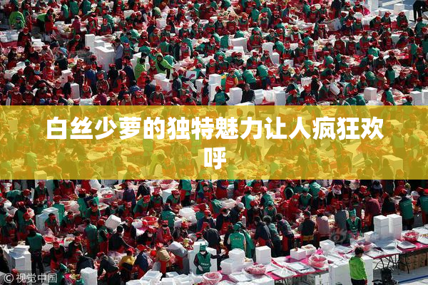 白丝少萝的独特魅力让人疯狂欢呼