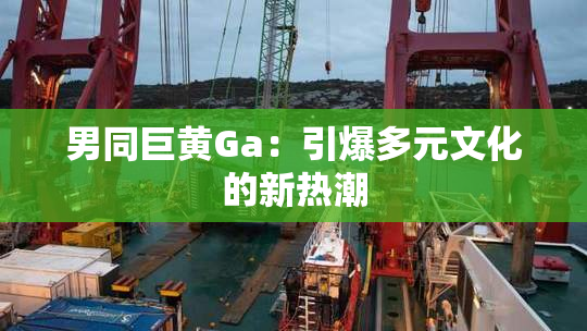 男同巨黄Ga：引爆多元文化的新热潮