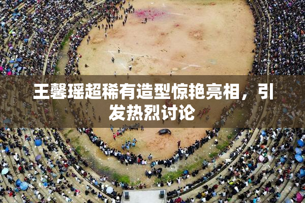 王馨瑶超稀有造型惊艳亮相，引发热烈讨论