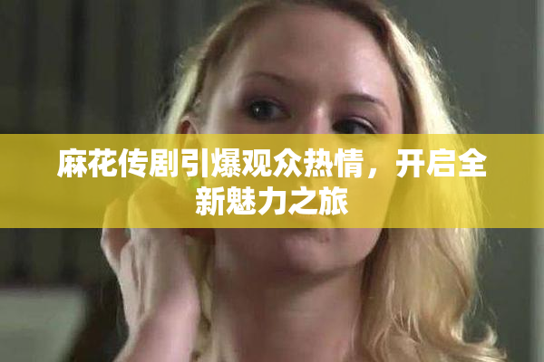 麻花传剧引爆观众热情，开启全新魅力之旅