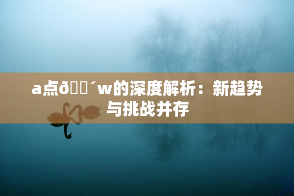 a点🔴w的深度解析：新趋势与挑战并存