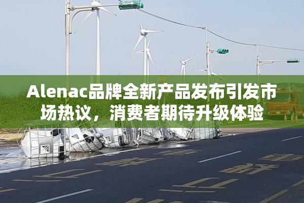 Alenac品牌全新产品发布引发市场热议，消费者期待升级体验