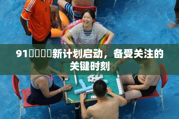 91❌‌❌‌新计划启动，备受关注的关键时刻