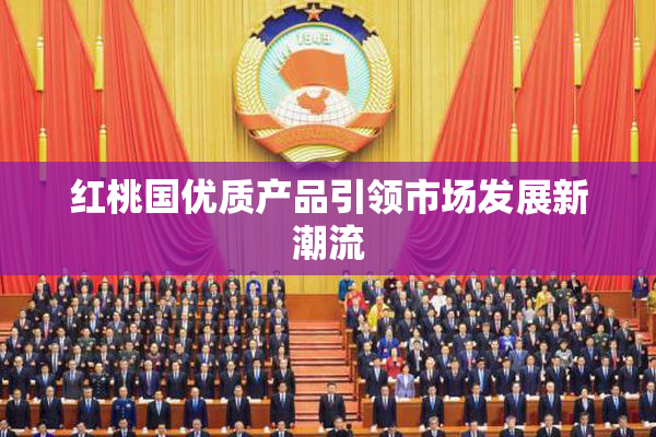 红桃国优质产品引领市场发展新潮流