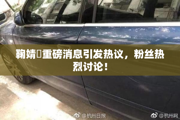 鞠婧祎重磅消息引发热议，粉丝热烈讨论！