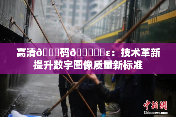 高清🈚码🔞❌‌ε：技术革新提升数字图像质量新标准