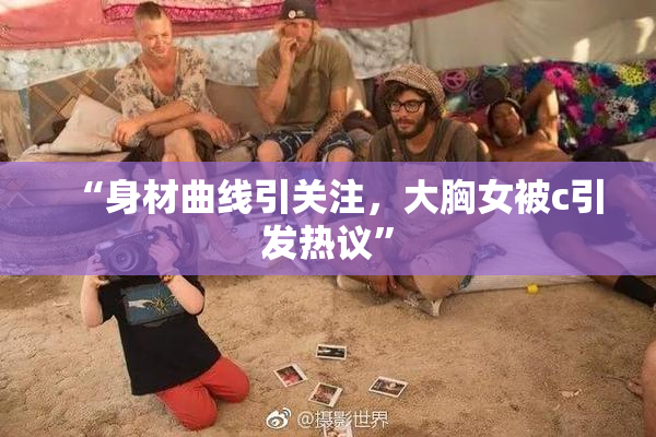 “身材曲线引关注，大胸女被c引发热议”