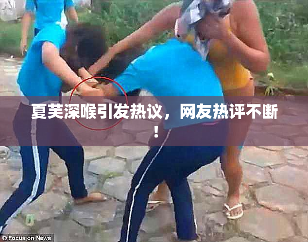 夏芙深喉引发热议，网友热评不断！