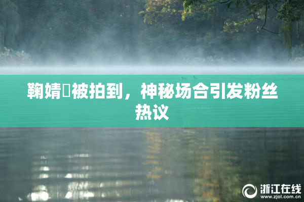 鞠婧祎被拍到，神秘场合引发粉丝热议