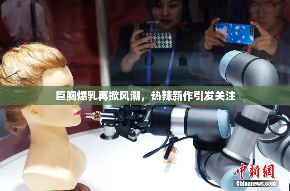 巨胸爆乳再掀风潮，热辣新作引发关注