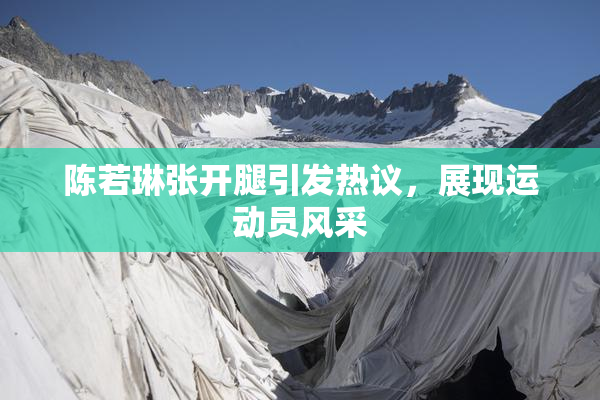 陈若琳张开腿引发热议，展现运动员风采