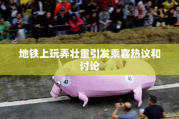 地铁上玩弄壮重引发乘客热议和讨论