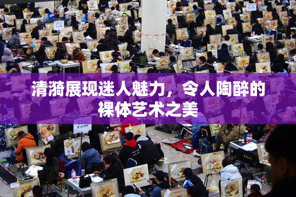 清漪展现迷人魅力，令人陶醉的裸体艺术之美