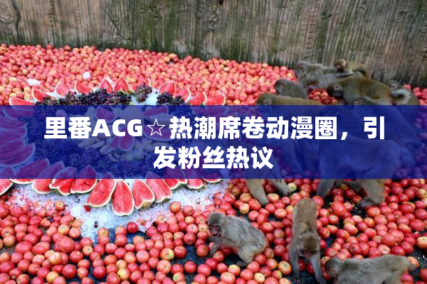 里番ACG☆热潮席卷动漫圈，引发粉丝热议