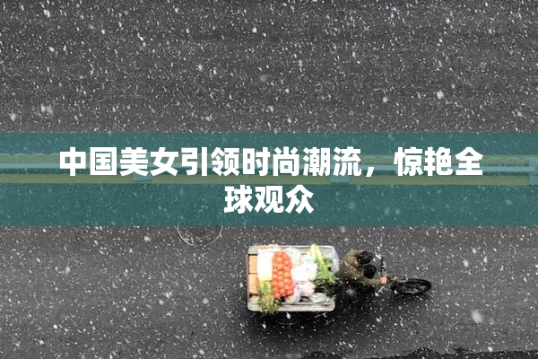 中国美女引领时尚潮流，惊艳全球观众