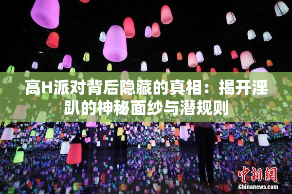 高H派对背后隐藏的真相：揭开淫趴的神秘面纱与潜规则