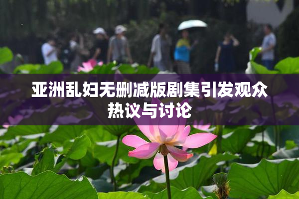 亚洲乱妇无删减版剧集引发观众热议与讨论