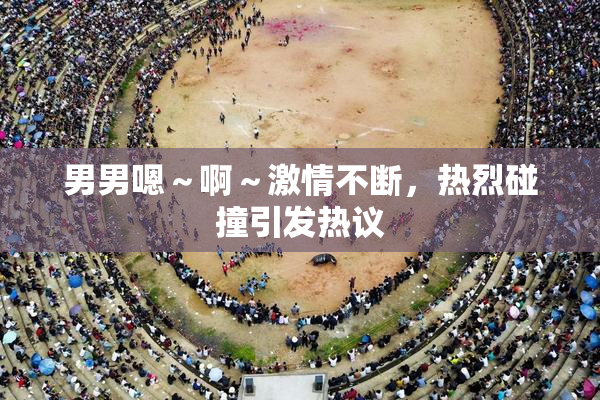 男男嗯～啊～激情不断，热烈碰撞引发热议
