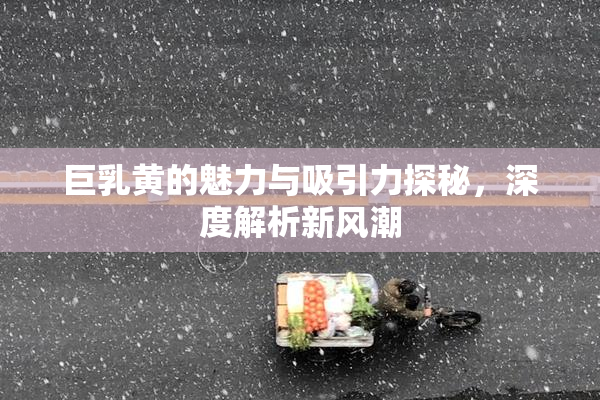 巨乳黄的魅力与吸引力探秘，深度解析新风潮