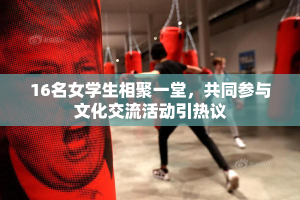 16名女学生相聚一堂，共同参与文化交流活动引热议
