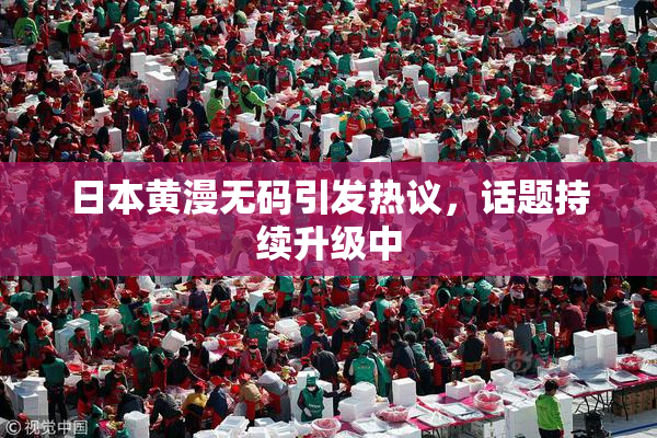 日本黄漫无码引发热议，话题持续升级中