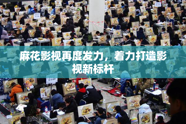 麻花影视再度发力，着力打造影视新标杆