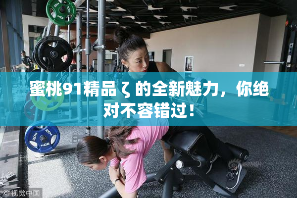 蜜桃91精品 ζ 的全新魅力，你绝对不容错过！