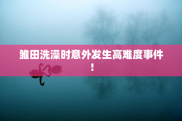 雏田洗澡时意外发生高难度事件！