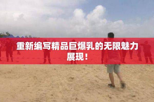 重新编写精品巨爆乳的无限魅力展现！