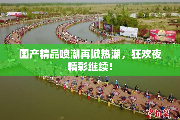 国产精品喷潮再掀热潮，狂欢夜精彩继续！