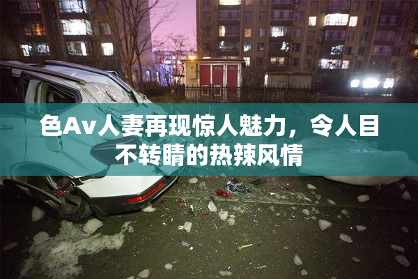 色Av人妻再现惊人魅力，令人目不转睛的热辣风情