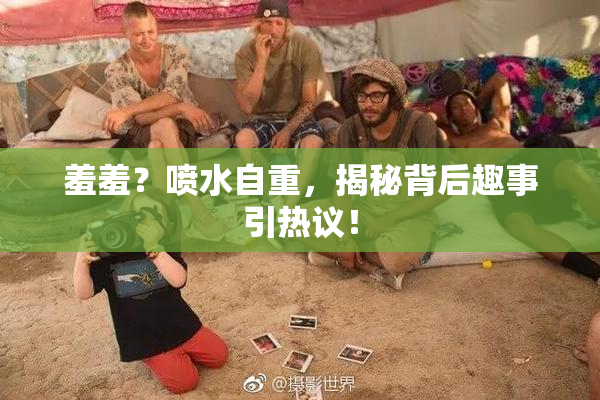 羞羞？喷水自重，揭秘背后趣事引热议！