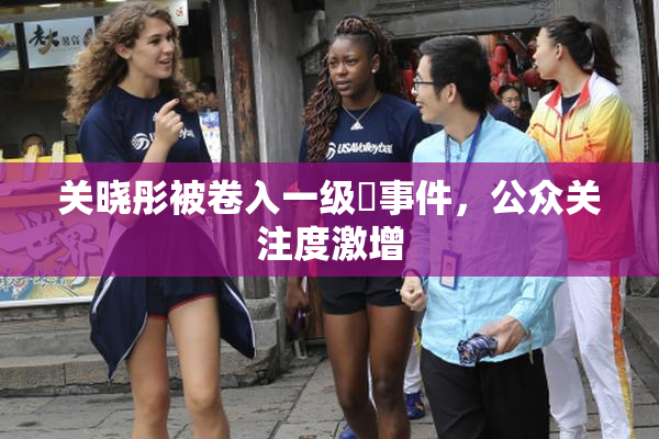 关晓彤被卷入一级婬事件，公众关注度激增