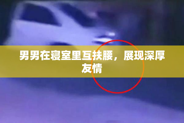 男男在寝室里互扶腰，展现深厚友情