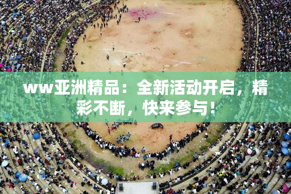 ww亚洲精品：全新活动开启，精彩不断，快来参与！