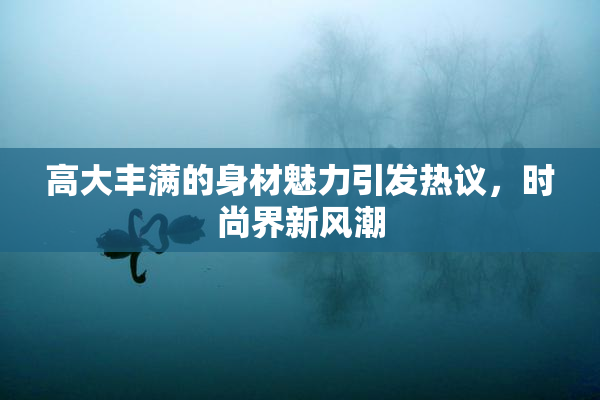高大丰满的身材魅力引发热议，时尚界新风潮