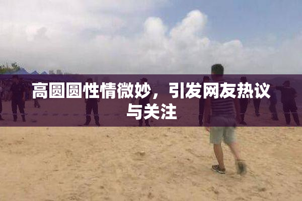 高圆圆性情微妙，引发网友热议与关注