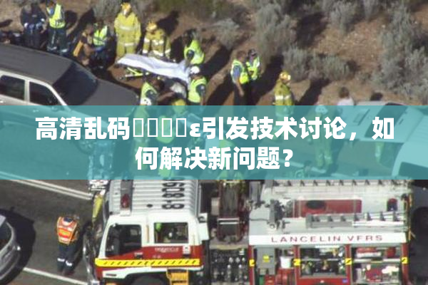 高清乱码❌‌❌‌ε引发技术讨论，如何解决新问题？