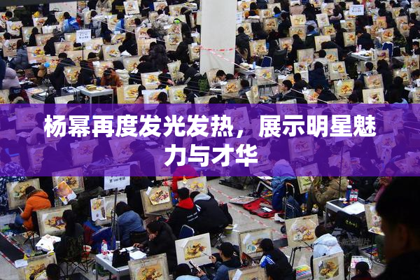 杨幂再度发光发热，展示明星魅力与才华