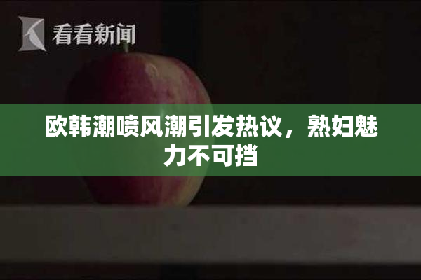欧韩潮喷风潮引发热议，熟妇魅力不可挡