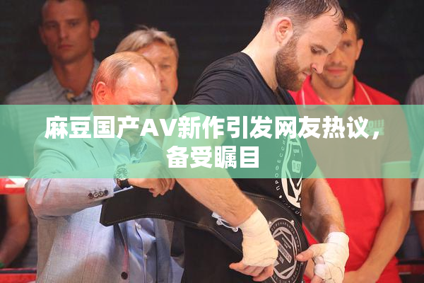 麻豆国产AV新作引发网友热议，备受瞩目