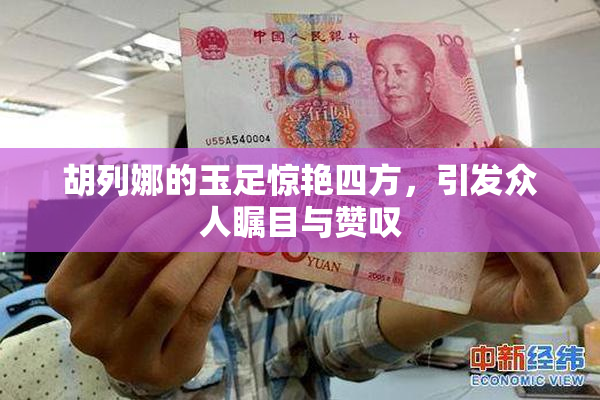 胡列娜的玉足惊艳四方，引发众人瞩目与赞叹