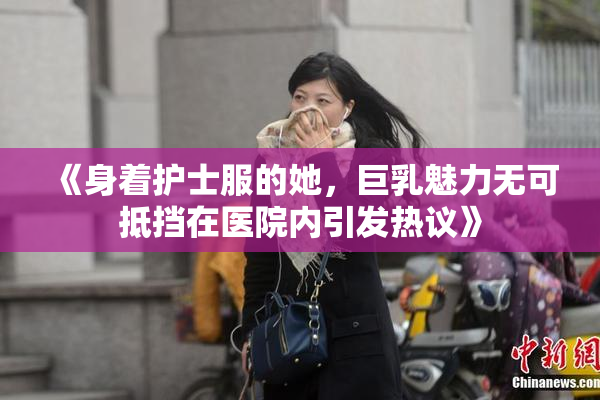 《身着护士服的她，巨乳魅力无可抵挡在医院内引发热议》