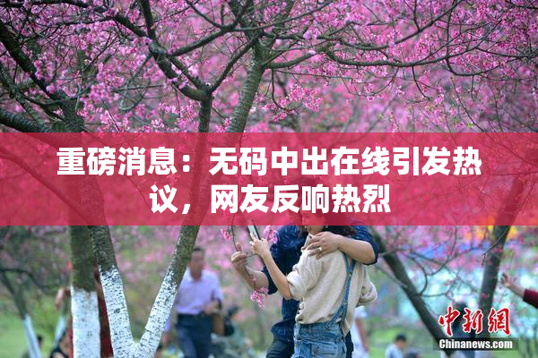 重磅消息：无码中出在线引发热议，网友反响热烈