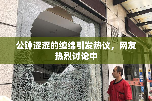 公钟涩涩的缠绵引发热议，网友热烈讨论中