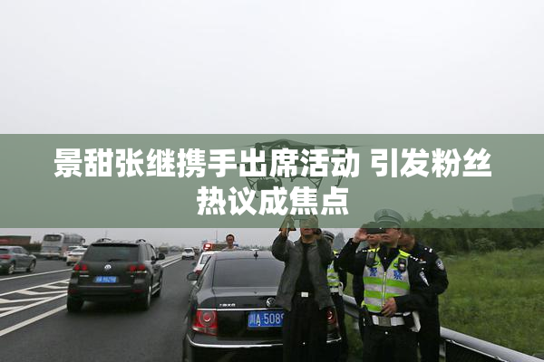 景甜张继携手出席活动 引发粉丝热议成焦点